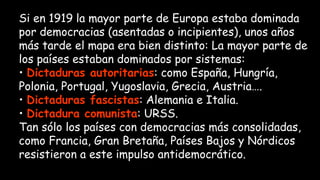 Si en 1919 la mayor parte de Europa estaba dominada
por democracias (asentadas o incipientes), unos años
más tarde el mapa era bien distinto: La mayor parte de
los países estaban dominados por sistemas:
• Dictaduras autoritarias: como España, Hungría,
Polonia, Portugal, Yugoslavia, Grecia, Austria….
• Dictaduras fascistas: Alemania e Italia.
• Dictadura comunista: URSS.
Tan sólo los países con democracias más consolidadas,
como Francia, Gran Bretaña, Países Bajos y Nórdicos
resistieron a este impulso antidemocrático.
 