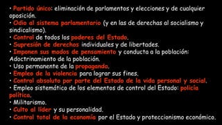 • Partido único: eliminación de parlamentos y elecciones y de cualquier
oposición.
• Odio al sistema parlamentario (y en las de derechas al socialismo y
sindicalismo).
• Control de todos los poderes del Estado.
• Supresión de derechos individuales y de libertades.
• Imponen sus modos de pensamiento y conducta a la población:
Adoctrinamiento de la población.
• Uso permanente de la propaganda.
• Empleo de la violencia para lograr sus fines.
• Control absoluto por parte del Estado de la vida personal y social.
• Empleo sistemático de los elementos de control del Estado: policía
política.
• Militarismo.
• Culto al líder y su personalidad.
• Control total de la economía por el Estado y proteccionismo económico.
 