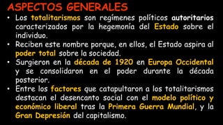 ASPECTOS GENERALES
• Los totalitarismos son regímenes políticos autoritarios
caracterizados por la hegemonía del Estado sobre el
individuo.
• Reciben este nombre porque, en ellos, el Estado aspira al
poder total sobre la sociedad.
• Surgieron en la década de 1920 en Europa Occidental
y se consolidaron en el poder durante la década
posterior.
• Entre los factores que catapultaron a los totalitarismos
destacan el desencanto social con el modelo político y
económico liberal tras la Primera Guerra Mundial, y la
Gran Depresión del capitalismo.
 