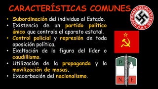 • Subordinación del individuo al Estado.
• Existencia de un partido político
único que controla el aparato estatal.
• Control policial y represión de toda
oposición política.
• Exaltación de la figura del líder o
caudillismo.
• Utilización de la propaganda y la
movilización de masas.
• Exacerbación del nacionalismo.
CARACTERÍSTICAS COMUNES
 