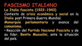 FASCISMO ITALIANO
La Italia fascista (1922-1943)
Contexto de crisis económica y social en la
Italia post Primera Guerra Mundial.
Monarquía parlamentaria y avance del
comunismo.
• Reacción del Partido Nacional Fascista y de
su líder, Benito Mussolini, ante la situación
del país.
 