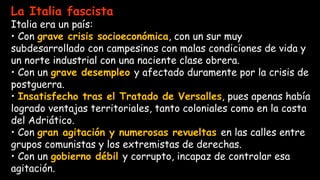 La Italia fascista
Italia era un país:
• Con grave crisis socioeconómica, con un sur muy
subdesarrollado con campesinos con malas condiciones de vida y
un norte industrial con una naciente clase obrera.
• Con un grave desempleo y afectado duramente por la crisis de
postguerra.
• Insatisfecho tras el Tratado de Versalles, pues apenas había
logrado ventajas territoriales, tanto coloniales como en la costa
del Adriático.
• Con gran agitación y numerosas revueltas en las calles entre
grupos comunistas y los extremistas de derechas.
• Con un gobierno débil y corrupto, incapaz de controlar esa
agitación.
 
