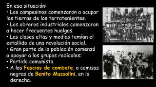 En esa situación:
• Los campesinos comenzaron a ocupar
las tierras de los terratenientes.
• Los obreros industriales comenzaron
a hacer frecuentes huelgas.
• Las clases altas y medias temían el
estallido de una revolución social.
• Gran parte de la población comenzó
a apoyar a los grupos radicales:
• Partido comunista.
• A los Fascios de combate, o camisas
negras de Benito Mussolini, en la
derecha.
 