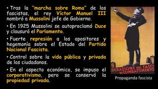 • Tras la “marcha sobre Roma” de los
fascistas, el rey Víctor Manuel III
nombró a Mussolini jefe de Gobierno.
• En 1925 Mussolini se autoproclamó Duce
y clausuró el Parlamento.
• Fuerte represión a los opositores y
hegemonía sobre el Estado del Partido
Nacional Fascista.
• Control sobre la vida pública y privada
de los ciudadanos.
• En el aspecto económico, se impuso el
corporativismo, pero se conservó la
propiedad privada.
 