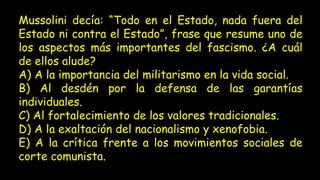 Mussolini decía: “Todo en el Estado, nada fuera del
Estado ni contra el Estado”, frase que resume uno de
los aspectos más importantes del fascismo. ¿A cuál
de ellos alude?
A) A la importancia del militarismo en la vida social.
B) Al desdén por la defensa de las garantías
individuales.
C) Al fortalecimiento de los valores tradicionales.
D) A la exaltación del nacionalismo y xenofobia.
E) A la crítica frente a los movimientos sociales de
corte comunista.
 