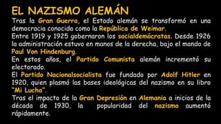 EL NAZISMO ALEMÁN
Tras la Gran Guerra, el Estado alemán se transformó en una
democracia conocida como la República de Weimar.
Entre 1919 y 1925 gobernaron los socialdemócratas. Desde 1926
la administración estuvo en manos de la derecha, bajo el mando de
Paul Von Hindenburg.
En estos años, el Partido Comunista alemán incrementó su
electorado.
El Partido Nacionalsocialista fue fundado por Adolf Hitler en
1920, quien plasmó las bases ideológicas del nazismo en su libro
“Mi Lucha”.
Tras el impacto de la Gran Depresión en Alemania a inicios de la
década de 1930, la popularidad del nazismo aumentó
rápidamente.
 