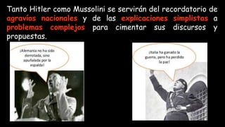 Tanto Hitler como Mussolini se servirán del recordatorio de
agravíos nacionales y de las explicaciones simplistas a
problemas complejos para cimentar sus discursos y
propuestas.
 