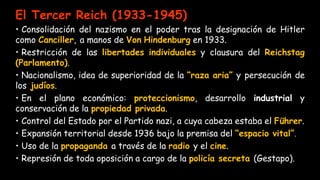 El Tercer Reich (1933-1945)
• Consolidación del nazismo en el poder tras la designación de Hitler
como Canciller, a manos de Von Hindenburg en 1933.
• Restricción de las libertades individuales y clausura del Reichstag
(Parlamento).
• Nacionalismo, idea de superioridad de la “raza aria” y persecución de
los judíos.
• En el plano económico: proteccionismo, desarrollo industrial y
conservación de la propiedad privada.
• Control del Estado por el Partido nazi, a cuya cabeza estaba el Führer.
• Expansión territorial desde 1936 bajo la premisa del “espacio vital”.
• Uso de la propaganda a través de la radio y el cine.
• Represión de toda oposición a cargo de la policía secreta (Gestapo).
 