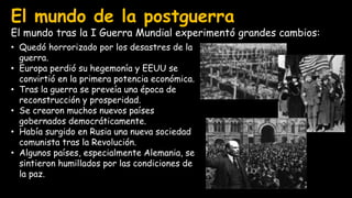 El mundo de la postguerra
El mundo tras la I Guerra Mundial experimentó grandes cambios:
• Quedó horrorizado por los desastres de la
guerra.
• Europa perdió su hegemonía y EEUU se
convirtió en la primera potencia económica.
• Tras la guerra se preveía una época de
reconstrucción y prosperidad.
• Se crearon muchos nuevos países
gobernados democráticamente.
• Había surgido en Rusia una nueva sociedad
comunista tras la Revolución.
• Algunos países, especialmente Alemania, se
sintieron humillados por las condiciones de
la paz.
 