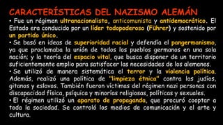CARACTERÍSTICAS DEL NAZISMO ALEMÁN
• Fue un régimen ultranacionalista, anticomunista y antidemocrático. El
Estado era conducido por un líder todopoderoso (Führer) y sostenido por
un partido único.
• Se basó en ideas de superioridad racial y defendía el pangermanismo,
ya que proclamaba la unión de todos los pueblos germanos en una sola
nación; y la teoría del espacio vital, que busca disponer de un territorio
suficientemente amplio para satisfacer las necesidades de los alemanes.
• Se utilizó de manera sistemática el terror y la violencia política.
Además, realizó una política de "limpieza étnica" contra los judíos,
gitanos y eslavos. También fueron víctimas del régimen nazi personas con
discapacidad física, psíquica y minorías religiosas, políticas y sexuales.
• El régimen utilizó un aparato de propaganda, que procuró cooptar a
toda la sociedad. Se controló los medios de comunicación y el arte y
cultura.
 