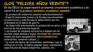 ¿LOS “FELICES AÑOS VEINTE”?
En los EEUU se experimentó un enorme crecimiento económico y se
convirtió en la primera potencia económica mundial:
• Su producción industrial aumentó considerablemente.
• Exportó numerosos bienes a la Europa que necesitaba
reconstruirse y toda Europa le debía dinero por los
préstamos en la época de guerra.
• Se desarrolló enormemente la producción en serie, y los
precios de los productos bajaron.
• Los bienes de consumo estuvieron a disposición de
muchas clases medias y bajas. Sociedad de consumo
(casas con buen equipamiento, electrodomésticos,
automóviles, compras a plazos…)
• Se vivió una época de consumismo, optimismo, que se
reflejó en el cine, la música popular (jazz, charleston),
espectáculos de masas (deportes, caballos, etc.
 