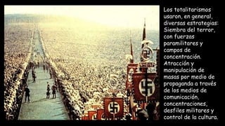 Los totalitarismos
usaron, en general,
diversas estrategias:
Siembra del terror,
con fuerzas
paramilitares y
campos de
concentración.
Atracción y
manipulación de
masas por medio de
propaganda a través
de los medios de
comunicación,
concentraciones,
desfiles militares y
control de la cultura.
 