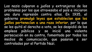 Los nazis culparon a judíos y extranjeros de los
problemas por los que atravesaba el país e iniciaron
una dura represión contra ellos. En 1935, el
gobierno promulgó leyes que establecían que los
judíos pertenecían a una raza inferior, por lo que
se les quitó el derecho a voto, se les despidió de los
empleos públicos y se inició una violenta
persecución en su contra, fomentada por todos los
medios de comunicación, que pasaron a ser
controlados por el Partido Nazi.
 