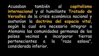 Acusaban también al capitalismo
internacional y al humillante Tratado de
Versalles de la crisis económica nacional y
sostenían la doctrina del espacio vital,
según la cual era necesario integrar a
Alemania las comunidades germanas de los
países vecinos e incorporar tierras
pertenecientes a la “raza eslava”,
considerada inferior.
 