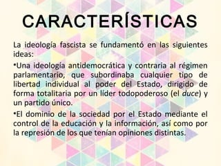 CARACTERÍSTICAS
La ideología fascista se fundamentó en las siguientes
ideas:
•Una ideología antidemocrática y contraria al régimen
parlamentario, que subordinaba cualquier tipo de
libertad individual al poder del Estado, dirigido de
forma totalitaria por un líder todopoderoso (el duce) y
un partido único.
•El dominio de la sociedad por el Estado mediante el
control de la educación y la información, así como por
la represión de los que tenían opiniones distintas.
 