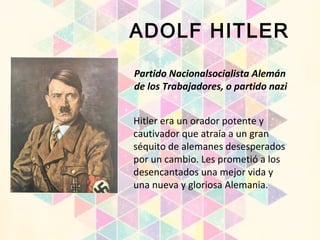Partido Nacionalsocialista Alemán
de los Trabajadores, o partido nazi
ADOLF HITLER
Hitler era un orador potente y
cautivador que atraía a un gran
séquito de alemanes desesperados
por un cambio. Les prometió a los
desencantados una mejor vida y
una nueva y gloriosa Alemania.
 