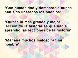 "Con humanidad y democracia nunca
han sido liberados los pueblos“
"Quizás la más grande y mejor
lección de la historia es que nadie
aprendió las lecciones de la historia”
"Mañana muchos maldecirán mi
nombre".
 
