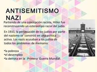 Partiendo de una concepción racista, Hitler fue
reconstruyendo un estereotipo racial del judío.
En 1933, la persecución de los judíos por parte
del nazismo se convirtió en una política
activa. Los nazis acusaban a los judíos de
todos los problemas de Alemania:
•la pobreza
•el desempleo
•la derrota en la Primera Guerra Mundial.
ANTISEMITISMO
NAZI
 