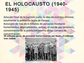 EL HOLOCAUSTO (1940-
1945)
Solución Final de la cuestión judía, la idea de esto era eliminar
totalmente la población Judía de Europa
Asesinato de más de 6 millones de personas mediante
fusilamientos, ahorcamientos, palizas, el uso de gas venenoso,
sometimiento de la población interna en los campos de
concentración.
20 millones aprox. de personas fueron muertas por Nazis y 6 millones
eran Judíos
 