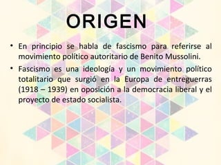 ORIGEN
• En principio se habla de fascismo para referirse al
movimiento político autoritario de Benito Mussolini.
• Fascismo es una ideología y un movimiento político
totalitario que surgió en la Europa de entreguerras
(1918 – 1939) en oposición a la democracia liberal y el
proyecto de estado socialista.
 