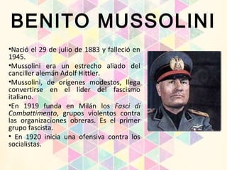 BENITO MUSSOLINI
•Nació el 29 de julio de 1883 y falleció en
1945.
•Mussolini era un estrecho aliado del
canciller alemán Adolf Hittler.
•Mussolini, de orígenes modestos, llega
convertirse en el líder del fascismo
italiano.
•En 1919 funda en Milán los Fasci di
Combattimento, grupos violentos contra
las organizaciones obreras. Es el primer
grupo fascista.
• En 1920 inicia una ofensiva contra los
socialistas.
 
