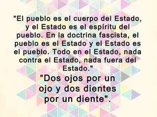 “Dos ojos por un
ojo y dos dientes
por un diente".
"El pueblo es el cuerpo del Estado,
y el Estado es el espíritu del
pueblo. En la doctrina fascista, el
pueblo es el Estado y el Estado es
el pueblo. Todo en el Estado, nada
contra el Estado, nada fuera del
Estado."
 