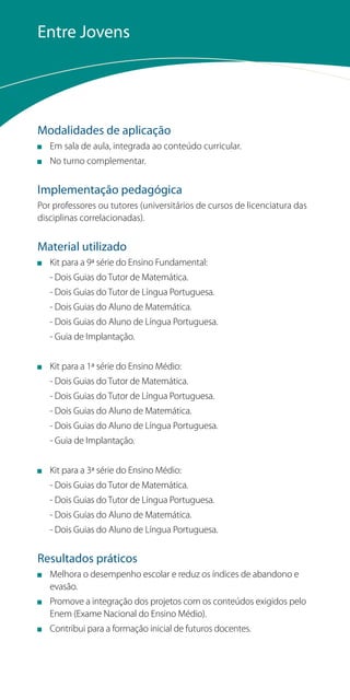 Entre Jovens




Modalidades de aplicação
   Em sala de aula, integrada ao conteúdo curricular.
   No turno complementar.


Implementação pedagógica
Por professores ou tutores (universitários de cursos de licenciatura das
disciplinas correlacionadas).


Material utilizado
   Kit para a 9ª série do Ensino Fundamental:
   - Dois Guias do Tutor de Matemática.
   - Dois Guias do Tutor de Língua Portuguesa.
   - Dois Guias do Aluno de Matemática.
   - Dois Guias do Aluno de Língua Portuguesa.
   - Guia de Implantação.


   Kit para a 1ª série do Ensino Médio:
   - Dois Guias do Tutor de Matemática.
   - Dois Guias do Tutor de Língua Portuguesa.
   - Dois Guias do Aluno de Matemática.
   - Dois Guias do Aluno de Língua Portuguesa.
   - Guia de Implantação.


   Kit para a 3ª série do Ensino Médio:
   - Dois Guias do Tutor de Matemática.
   - Dois Guias do Tutor de Língua Portuguesa.
   - Dois Guias do Aluno de Matemática.
   - Dois Guias do Aluno de Língua Portuguesa.


Resultados práticos
   Melhora o desempenho escolar e reduz os índices de abandono e
   evasão.
   Promove a integração dos projetos com os conteúdos exigidos pelo
   Enem (Exame Nacional do Ensino Médio).
   Contribui para a formação inicial de futuros docentes.
 