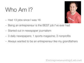 Who Am I?
- Had 13 jobs since I was 16
- Being an entrepreneur is the BEST job I’ve ever had
- Started out in newspaper journalism
- 3 daily newspapers; 1 sports magazine; 3 nonproﬁts
- Always wanted to be an entrepreneur like my grandfathers




                                 EntrepreneurshipLab.net
 