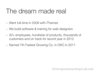 The dream made real
- Went full-time in 2008 with iThemes
- We build software & training for web designers
- 20+ employees, hundreds of products, thousands of
  customers and on track for record year in 2012

- Named 7th Fastest Growing Co. in OKC in 2011




                                 EntrepreneurshipLab.net
 