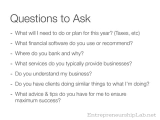 Questions to Ask
- What will I need to do or plan for this year? (Taxes, etc)
- What ﬁnancial software do you use or recommend?
- Where do you bank and why?
- What services do you typically provide businesses?
- Do you understand my business?
- Do you have clients doing similar things to what I’m doing?
- What advice & tips do you have for me to ensure
  maximum success?

                                   EntrepreneurshipLab.net
 
