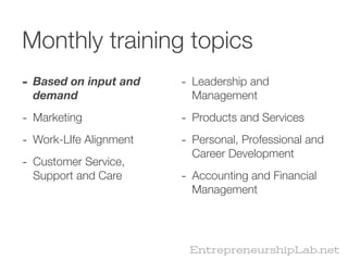 Monthly training topics
- Based on input and    - Leadership and
  demand                  Management

- Marketing             - Products and Services
- Work-LIfe Alignment   - Personal, Professional and
                          Career Development
- Customer Service,
  Support and Care      - Accounting and Financial
                          Management




                         EntrepreneurshipLab.net
 