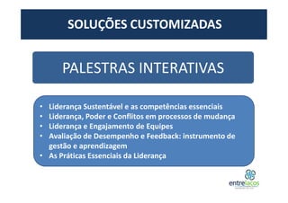 SOLUÇÕES CUSTOMIZADAS
PALESTRAS INTERATIVAS
• Liderança Sustentável e as competências essenciais
• Liderança, Poder e Conflitos em processos de mudança
• Liderança e Engajamento de Equipes
• Avaliação de Desempenho e Feedback: instrumento de
gestão e aprendizagem
• As Práticas Essenciais da Liderança
 