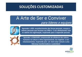 A Arte de Ser e Conviver
para líderes e equipes
Aprender a SER: reconhecimento das forças pessoais, crenças e
valores pessoais que formam seu DNA e o seu alinhamento com
os valores da organização, inspirando para a expansão pessoal.
Aprender a CONVIVER: compreensão da influência dos valores
humanos na cultura e clima organizacional, nos negócios e nos
relacionamentos, inspirando para um bem-estar comum e uma
liderança transformadora e sustentável.
SOLUÇÕES CUSTOMIZADAS
 