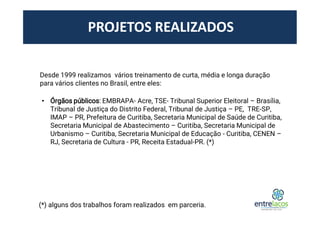 PROJETOS REALIZADOS
Desde 1999 realizamos vários treinamento de curta, média e longa duração
para vários clientes no Brasil, entre eles:
• Órgãos públicos: EMBRAPA- Acre, TSE- Tribunal Superior Eleitoral – Brasília,
Tribunal de Justiça do Distrito Federal, Tribunal de Justiça – PE, TRE-SP,
IMAP – PR, Prefeitura de Curitiba, Secretaria Municipal de Saúde de Curitiba,
Secretaria Municipal de Abastecimento – Curitiba, Secretaria Municipal de
Urbanismo – Curitiba, Secretaria Municipal de Educação - Curitiba, CENEN –
RJ, Secretaria de Cultura - PR, Receita Estadual-PR. (*)
(*) alguns dos trabalhos foram realizados em parceria.
 