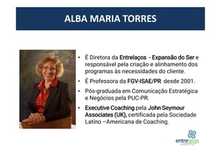 ALBA MARIA TORRES
• É Diretora da Entrelaços - Expansão do Ser e
responsável pela criação e alinhamento dos
programas às necessidades do cliente.
• É Professora da FGV-ISAE/PR desde 2001.
• Pós-graduada em Comunicação Estratégica
e Negócios pela PUC-PR.
• Executive Coaching pela John Seymour
Associates (UK), certificada pela Sociedade
Latino –Americana de Coaching.
 