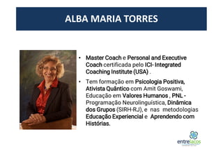 ALBA MARIA TORRES
• Master Coach e Personal and Executive
Coach certificada pelo ICI- Integrated
Coaching Institute (USA) .
• Tem formação em Psicologia Positiva,
Ativista Quântico com Amit Goswami,
Educação em Valores Humanos , PNL -
Programação Neurolinguística, Dinâmica
dos Grupos (SIRH-RJ), e nas metodologias
Educação Experiencial e Aprendendo com
Histórias.
 