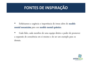 FONTES DE INSPIRAÇÃO
• Enfatizamos a urgência e importância de irmos além do modelo
mental mecanicista para um modelo mental quântico.
• Cada líder, cada membro de uma equipe detém o poder de promover
a expansão de consciência em si mesmo e de ser um exemplo para os
demais.
 