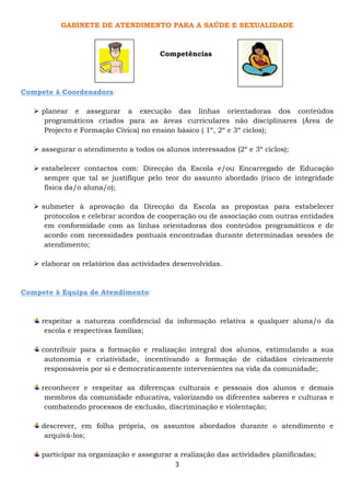 GABINETE DE ATENDIMENTO PARA A SAÚDE E SEXUALIDADE



                                       Competências




Compete à Coordenadora:

     planear e assegurar a execução das linhas orientadoras dos conteúdos
      programáticos criados para as áreas curriculares não disciplinares (Área de
      Projecto e Formação Cívica) no ensino básico ( 1º, 2º e 3º ciclos);

     assegurar o atendimento a todos os alunos interessados (2º e 3º ciclos);

     estabelecer contactos com: Direcção da Escola e/ou Encarregado de Educação
      sempre que tal se justifique pelo teor do assunto abordado (risco de integridade
      física da/o aluna/o);

     submeter à aprovação da Direcção da Escola as propostas para estabelecer
      protocolos e celebrar acordos de cooperação ou de associação com outras entidades
      em conformidade com as linhas orientadoras dos conteúdos programáticos e de
      acordo com necessidades pontuais encontradas durante determinadas sessões de
      atendimento;

     elaborar os relatórios das actividades desenvolvidas.



Compete à Equipa de Atendimento:



     respeitar a natureza confidencial da informação relativa a qualquer aluna/o da
      escola e respectivas famílias;

     contribuir para a formação e realização integral dos alunos, estimulando a sua
      autonomia e criatividade, incentivando a formação de cidadãos civicamente
      responsáveis por si e democraticamente intervenientes na vida da comunidade;

     reconhecer e respeitar as diferenças culturais e pessoais dos alunos e demais
      membros da comunidade educativa, valorizando os diferentes saberes e culturas e
      combatendo processos de exclusão, discriminação e violentação;

     descrever, em folha própria, os assuntos abordados durante o atendimento e
      arquivá-los;

     participar na organização e assegurar a realização das actividades planificadas;
                                            3
 