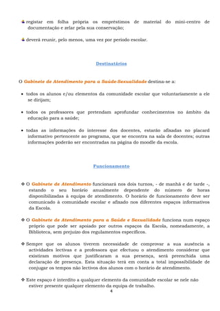 registar em folha própria os empréstimos de material do mini-centro de
    documentação e zelar pela sua conservação;

   deverá reunir, pelo menos, uma vez por período escolar.




                                  Destinatários



O Gabinete de Atendimento para a Saúde-Sexualidade destina-se a:

• todos os alunos e/ou elementos da comunidade escolar que voluntariamente a ele
   se dirijam;

• todos os professores que pretendam aprofundar conhecimentos no âmbito da
   educação para a saúde;

• todas as informações do interesse dos docentes, estarão afixadas no placard
   informativo pertencente ao programa, que se encontra na sala de docentes; outras
   informações poderão ser encontradas na página do moodle da escola.




                                 Funcionamento



   O Gabinete de Atendimento funcionará nos dois turnos, - de manhã e de tarde -,
    estando o seu horário anualmente dependente do número de horas
    disponibilizadas à equipa de atendimento. O horário de funcionamento deve ser
    comunicado à comunidade escolar e afixado nos diferentes espaços informativos
    da Escola.

   O Gabinete de Atendimento para a Saúde e Sexualidade funciona num espaço
    próprio que pode ser apoiado por outros espaços da Escola, nomeadamente, a
    Biblioteca, sem prejuízo dos regulamentos específicos.

   Sempre que os alunos tiverem necessidade de comprovar a sua ausência a
    actividades lectivas e a professora que efectuou o atendimento considerar que
    existiram motivos que justificaram a sua presença, será preenchida uma
    declaração de presença. Esta situação terá em conta a total impossibilidade de
    conjugar os tempos não lectivos dos alunos com o horário de atendimento.

   Este espaço é interdito a qualquer elemento da comunidade escolar se nele não
    estiver presente qualquer elemento da equipa de trabalho.
                                         4
 