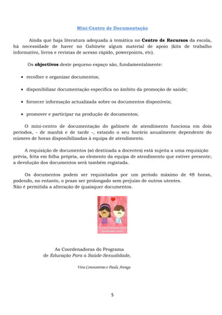 Mini-Centro de Documentação

       Ainda que haja literatura adequada à temática no Centro de Recursos da escola,
há necessidade de haver no Gabinete algum material de apoio (kits de trabalho
informativo, livros e revistas de acesso rápido, powerpoints, etc).

      Os objectivos deste pequeno espaço são, fundamentalmente:

   • recolher e organizar documentos;

   • disponibilizar documentação específica no âmbito da promoção de saúde;

   • fornecer informação actualizada sobre os documentos disponíveis;

   • promover e participar na produção de documentos;

     O mini-centro de documentação do gabinete de atendimento funciona em dois
períodos, - de manhã e de tarde -, estando o seu horário anualmente dependente do
número de horas disponibilizadas à equipa de atendimento.

     A requisição de documentos (só destinada a docentes) está sujeita a uma requisição
prévia, feita em folha própria, ao elemento da equipa de atendimento que estiver presente;
a devolução dos documentos será também registada.

     Os documentos podem ser requisitados por um período máximo de 48 horas,
podendo, no entanto, o prazo ser prolongado sem prejuízo de outros utentes.
Não é permitida a alteração de quaisquer documentos.




                  As Coordenadoras do Programa
             de Educação Para a Saúde-Sexualidade,

                             Vera Constantino e Paula Arenga




                                                5
 