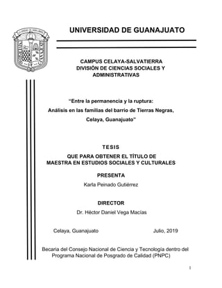 1
UNIVERSIDAD DE GUANAJUATO
CAMPUS CELAYA-SALVATIERRA
DIVISIÓN DE CIENCIAS SOCIALES Y
ADMINISTRATIVAS
“Entre la permanencia y la ruptura:
Análisis en las familias del barrio de Tierras Negras,
Celaya, Guanajuato”
TESIS
QUE PARA OBTENER EL TÍTULO DE
MAESTRA EN ESTUDIOS SOCIALES Y CULTURALES
PRESENTA
Karla Peinado Gutiérrez
DIRECTOR
Dr. Héctor Daniel Vega Macías
Celaya, Guanajuato Julio, 2019
Becaria del Consejo Nacional de Ciencia y Tecnología dentro del
Programa Nacional de Posgrado de Calidad (PNPC)
 