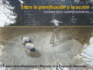 Entre la planificación y la acción
ESCRIBIR EN EL CAMPO EDUCATIVO
FUNDAMENTOS PEDAGÓGICOS Y POLÍTICOS DE LA EDUCACIÓN ARGENTINA
 