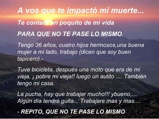 A vos que te impactó mi muerte...  Te contaré un poquito de mi vida PARA QUE NO TE PASE LO MISMO .   Tengo 36 años, cuatro hijos hermosos,una buena mujer a mi lado, trabajo (dicen que soy buen tapicero).-   Tuve bicicleta, después una moto que era de mi vieja, ¡ pobre mi vieja!! luego un autito ....   También tengo mi casa.   La pucha, hay que trabajar mucho!!! ybueno,....   Algún día tendré guita...   Trabajare mas y mas....   -  REPITO, QUE NO TE PASE LO MISMO 