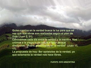 Quien camina en la verdad busca la luz para que se vea que sus obras son realizadas según el plan de Dios (Juan 3, 21).Caminamos cada día entre la verdad y la mentira. Nos unimos a la plegaria de Jesús a favor de sus discípulos: "Padre, santifícalos en la verdad" (Juan 17, 17).La propuesta de hoy: Ser apóstoles de la verdad, ya que solamente la verdad nos hace libres.FUENTE: SVD ARGENTINA