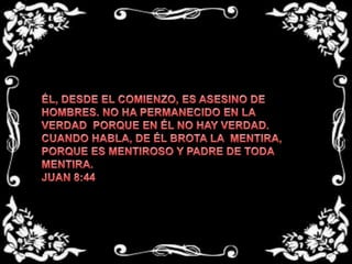 ÉL, DESDE EL COMIENZO, ES ASESINO DE HOMBRES. NO HA PERMANECIDO EN LA VERDAD  PORQUE EN ÉL NO HAY VERDAD. CUANDO HABLA, DE ÉL BROTA LA  MENTIRA, PORQUE ES MENTIROSO Y PADRE DE TODA  MENTIRA.JUAN 8:44