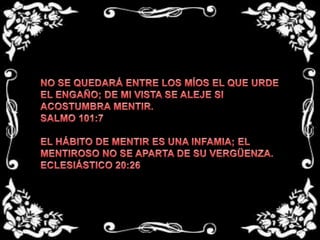 NO SE QUEDARÁ ENTRE LOS MÍOS EL QUE URDE EL ENGAÑO; DE MI VISTA SE ALEJE SI ACOSTUMBRA MENTIR.SALMO 101:7EL HÁBITO DE MENTIR ES UNA INFAMIA; EL MENTIROSO NO SE APARTA DE SU VERGÜENZA.ECLESIÁSTICO 20:26