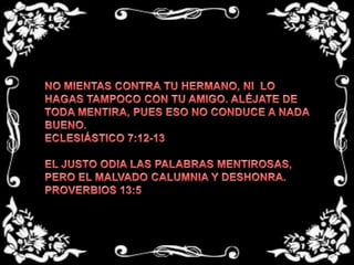 NO MIENTAS CONTRA TU HERMANO, NI  LO HAGAS TAMPOCO CON TU AMIGO. ALÉJATE DE TODA MENTIRA, PUES ESO NO CONDUCE A NADA BUENO.ECLESIÁSTICO 7:12-13 EL JUSTO ODIA LAS PALABRAS MENTIROSAS, PERO EL MALVADO CALUMNIA Y DESHONRA.PROVERBIOS 13:5