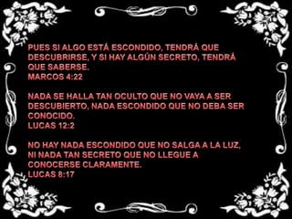 PUES SI ALGO ESTÁ ESCONDIDO, TENDRÁ QUE DESCUBRIRSE, Y SI HAY ALGÚN SECRETO, TENDRÁ QUE SABERSE.MARCOS 4:22 NADA SE HALLA TAN OCULTO QUE NO VAYA A SER DESCUBIERTO, NADA ESCONDIDO QUE NO DEBA SER CONOCIDO.LUCAS 12:2 NO HAY NADA ESCONDIDO QUE NO SALGA A LA LUZ, NI NADA TAN SECRETO QUE NO LLEGUE A CONOCERSE CLARAMENTE.LUCAS 8:17
