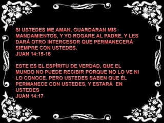 SI USTEDES ME AMAN, GUARDARAN MIS MANDAMIENTOS, Y YO ROGARE AL PADRE, Y LES DARÁ OTRO INTERCESOR QUE PERMANECERÁ SIEMPRE CON USTEDES.JUAN 14:15-16 ESTE ES EL ESPÍRITU DE VERDAD, QUE EL MUNDO NO PUEDE RECIBIR PORQUE NO LO VE NI LO CONOCE. PERO USTEDES SABEN QUE ÉL PERMANECE CON USTEDES, Y ESTARÁ  EN USTEDESJUAN 14:17