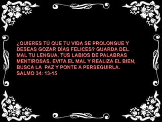 ¿QUIERES TÚ QUE TU VIDA SE PROLONGUE Y DESEAS GOZAR DÍAS FELICES? GUARDA DEL MAL TU LENGUA, TUS LABIOS DE PALABRAS MENTIROSAS. EVITA EL MAL Y REALIZA EL BIEN, BUSCA LA  PAZ Y PONTE A PERSEGUIRLA.SALMO 34: 13-15